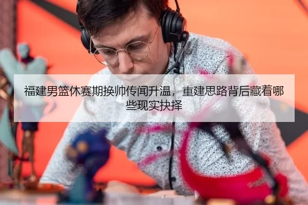 福建男篮休赛期换帅传闻升温，重建思路背后藏着哪些现实抉择